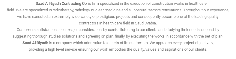  Saad Al Riyadh Contracting Co. is firm specialized in the execution of construction works in healthcare field. We are specialized in radiotherapy, radiology, nuclear medicine and all hospital sectors renovations. Throughout our experience, we have executed an extremely wide variety of prestigious projects and consequently become one of the leading quality contractors in health care field in Saudi Arabia. Customers satisfaction is our major consideration, by careful listening to our clients and studying their needs, second, by suggesting thorough studies solutions and agreeing on plan, finally, by executing the works in accordance with the set of plan. Saad Al Riyadh is a company which adds value to assets of its customers. We approach every project objectively, providing a high level service ensuring our work embodies the quality, values and aspirations of our clients. 